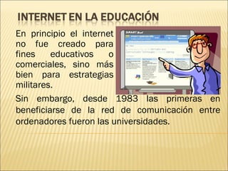 En principio el internet
no fue creado para
fines    educativos    o
comerciales, sino más
bien para estrategias
militares.
Sin embargo, desde 1983 las primeras en
beneficiarse de la red de comunicación entre
ordenadores fueron las universidades. 
 