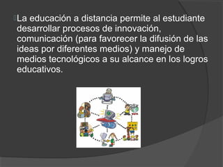  La
   educación a distancia permite al estudiante
desarrollar procesos de innovación,
comunicación (para favorecer la difusión de las
ideas por diferentes medios) y manejo de
medios tecnológicos a su alcance en los logros
educativos.
 