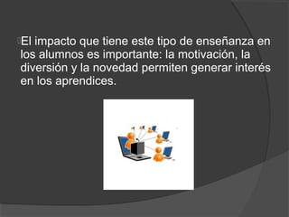Elimpacto que tiene este tipo de enseñanza en
los alumnos es importante: la motivación, la
diversión y la novedad permiten generar interés
en los aprendices.
 