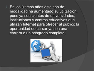    En los últimos años este tipo de
    modalidad ha aumentado su utilización,
    pues ya son cientos de universidades,
    instituciones y centros educativos que
    utilizan Internet para ofrecer al público la
    oportunidad de cursar ya sea una
    carrera o un posgrado completo.
 