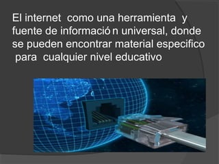 El internet como una herramienta y
fuente de informació n universal, donde
se pueden encontrar material especifico
 para cualquier nivel educativo
 