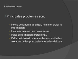 Principales problemas




 Principales           problemas son:

     ○ No se detienen a analizar, ni a interpretar la
       información.
     ○ Hay información que no es veraz.
     ○ Falta de formación profesional.
     ○ Falta de infraestructura en las comunidades
       alejadas de las principales ciudades del país.
 