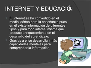 INTERNET Y EDUCACIÓ
                  N
   El Internet se ha convertido en el
    medio idóneo para la enseñanza pues
    en él existe información de diferentes
    tipos y para todo interés, misma que
    produce enriquecimiento en el
    desarrollo del aprendizaje.
   Gracias a él se desarrollan más las
    capacidades mentales para
    comprender la información.
 