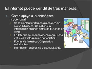 El internet puede ser ú de tres maneras:
                       til
1.    Como apoyo a la enseñanza
     tradicional.
     ○ Se le emplea fundamentalmente como
       nueva biblioteca. Se obtiene la
       información en línea antes de buscarla en
       libros.
     ○ En Internet se pueden encontrar museos
       virtuales e información periodística.
     ○ Fuente de investigación para los
       estudiantes.
     ○ Información específica o especializada.
 
