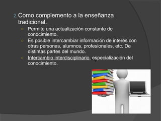 2. Como  complemento a la enseñanza
 tradicional.
  ○ Permite una actualización constante de
    conocimiento.
  ○ Es posible intercambiar información de interés con
    otras personas, alumnos, profesionales, etc. De
    distintas partes del mundo.
  ○ Intercambio interdisciplinario, especialización del
    conocimiento.
 