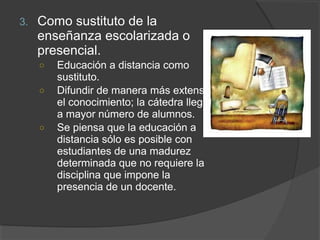 3.   Como sustituto de la
     enseñanza escolarizada o
     presencial.
     ○   Educación a distancia como
         sustituto.
     ○   Difundir de manera más extensa
         el conocimiento; la cátedra llega
         a mayor número de alumnos.
     ○   Se piensa que la educación a
         distancia sólo es posible con
         estudiantes de una madurez
         determinada que no requiere la
         disciplina que impone la
         presencia de un docente.
 