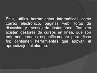 Ésta, utiliza herramientas informáticas como
correo electrónico, páginas web, foros de
discusión y mensajería instantánea. También
existen gestores de cursos en línea, que son
entornos creados específicamente para dicho
fin; contienen herramientas que apoyan el
aprendizaje del alumno.
 