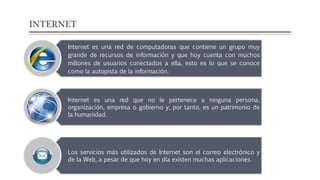 INTERNET
Internet es una red de computadoras que contiene un grupo muy
grande de recursos de información y que hoy cuenta con muchos
millones de usuarios conectados a ella, esto es lo que se conoce
como la autopista de la información.
Internet es una red que no le pertenece a ninguna persona,
organización, empresa o gobierno y, por tanto, es un patrimonio de
la humanidad.
Los servicios más utilizados de Internet son el correo electrónico y
de la Web, a pesar de que hoy en día existen muchas aplicaciones.
 