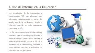 El uso de Internet en la Educación
• Las tecnologías de la información y
comunicación (TIC) han adquirido gran
relevancia, principalmente a partir del
amplio uso de la red Internet, siendo el
educativo uno de sus más importantes
campos de acción.
• Las TIC tienen como base la información y
han hecho que el usuario pase de tener el
papel de receptor pasivo de un mensaje, a
tener un papel activo, donde él decide la
secuencia de la información y establece el
ritmo, calidad, cantidad y profundización
de la información que desea.
 