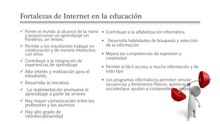 Fortalezas de Internet en la educación
 Ponen el mundo al alcance de la mano
y proporcionan un aprendizaje sin
fronteras, sin límites.
 Permite a los estudiantes trabajar en
colaboración y de manera interactiva
con otros
 Contribuye a la integración de
experiencias de aprendizaje
 Alto interés y motivación para el
estudiante,
 Desarrolla la iniciativa
 La realimentación promueve el
aprendizaje a partir de errores
 Hay mayor comunicación entre los
profesores y los alumnos
 Hay alto grado de
interdisciplinaridad
 Contribuye a la alfabetización informática
 Desarrolla habilidades de búsqueda y selección
de la información
 Mejora las competencias de expresión y
creatividad
 Permite el fácil acceso a mucha información y de
todo tipo
 Los programas informáticos permiten simular
secuencias y fenómenos (físicos, químicos y
sociales)que ayudan a comprenderlos mejor.
 