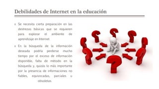 Debilidades de Internet en la educación
x Se necesita cierta preparación en las
destrezas básicas que se requieren
para explorar el ambiente de
aprendizaje en Internet
x En la búsqueda de la información
deseada podría perderse mucho
tiempo por el exceso de información
disponible, falta de método en la
búsqueda y, quizás lo más importante
por la presencia de informaciones no
fiables, equivocadas, parciales u
obsoletas.
 