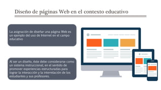 Diseño de páginas Web en el contexto educativo
La asignación de diseñar una página Web es
un ejemplo del uso de Internet en el campo
educativo
Al ser un diseño, éste debe considerarse como
un sistema instruccional, en el sentido de
promover experiencias estructuradas para
lograr la interacción y la interrelación de los
estudiantes y sus profesores.
 