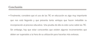 Conclusión
 Finalmente, considero que el uso de las TIC en educación es algo muy importante
que nos está llegando y que presenta tanta ventajas que hacen ineludible su
incorporación al proceso educativo. Una prueba de ello es este curso sobre las TIC.
Sin embargo, hay que estar conscientes que existen algunos inconvenientes que
deben ser superados a la hora de su utilización para hacerlas más exitosas.
 
