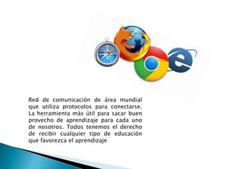 Red de comunicación de área mundial
que utiliza protocolos para conectarse.
La herramienta más útil para sacar buen
provecho de aprendizaje para cada uno
de nosotros. Todos tenemos el derecho
de recibir cualquier tipo de educación
que favorezca el aprendizaje
 