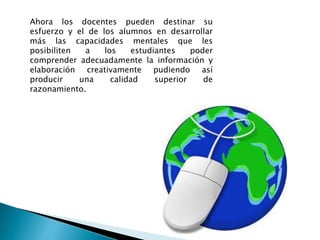 Ahora los docentes pueden destinar su
esfuerzo y el de los alumnos en desarrollar
más las capacidades mentales que les
posibiliten a los estudiantes poder
comprender adecuadamente la información y
elaboración creativamente pudiendo así
producir una calidad superior de
razonamiento.
 