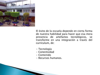 El éxito de la escuela depende en cierta forma
de nuestra habilidad para hacer que esa mera
presencia de artefactos tecnológicos, se
transforme en una integración a través del
curriculum, de:
• Tecnología
• Conectividad
• Contenido
• Recursos humanos.
 