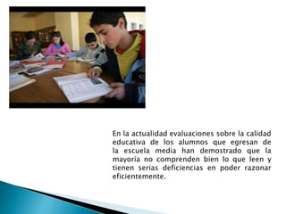 En la actualidad evaluaciones sobre la calidad
educativa de los alumnos que egresan de
la escuela media han demostrado que la
mayoría no comprenden bien lo que leen y
tienen serias deficiencias en poder razonar
eficientemente.
 
