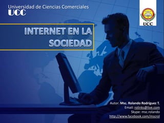 Universidad de Ciencias Comerciales UCC INTERNET EN LA SOCIEDAD Autor: Msc. Rolando Rodríguez T. Email: rolinks@live.com Skype: msc.rolando http://www.facebook.com/mscrol 