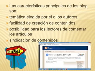 Las características principales de los blog
son:
 temática elegida por el o los autores
 facilidad de creación de contenidos
 posibilidad para los lectores de comentar
los artículos
 sindicación de contenidos
 