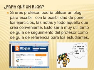 ¿PARA QUÉ UN BLOG?
 Si eres profesor, podría utilizar un blog
para escribir con la posibilidad de poner
los ejercicios, las notas y todo aquello que
crea conveniente. Esto sería muy útil tanto
de guía de seguimiento del profesor como
de guía de referencia para los estudiantes.
 