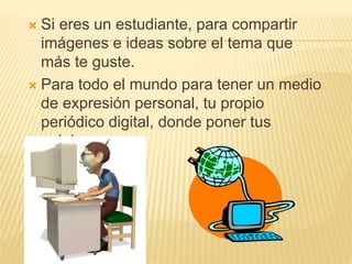  Si eres un estudiante, para compartir
imágenes e ideas sobre el tema que
más te guste.
 Para todo el mundo para tener un medio
de expresión personal, tu propio
periódico digital, donde poner tus
opiniones.
 