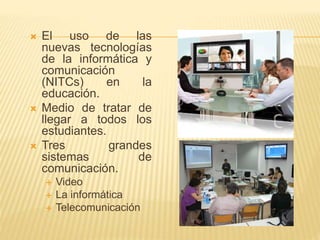  El uso de las
nuevas tecnologías
de la informática y
comunicación
(NITCs) en la
educación.
 Medio de tratar de
llegar a todos los
estudiantes.
 Tres grandes
sistemas de
comunicación.
 Video
 La informática
 Telecomunicación
 
