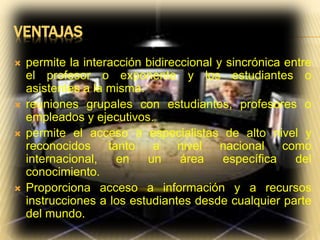 VENTAJAS
 permite la interacción bidireccional y sincrónica entre
el profesor o exponente y los estudiantes o
asistentes a la misma.
 reuniones grupales con estudiantes, profesores o
empleados y ejecutivos.
 permite el acceso a especialistas de alto nivel y
reconocidos tanto a nivel nacional como
internacional, en un área específica del
conocimiento.
 Proporciona acceso a información y a recursos
instrucciones a los estudiantes desde cualquier parte
del mundo.
 