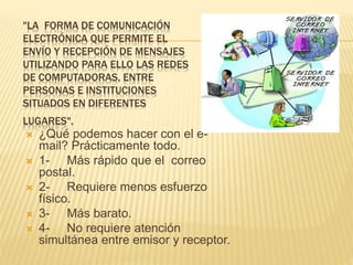 "LA FORMA DE COMUNICACIÓN
ELECTRÓNICA QUE PERMITE EL
ENVÍO Y RECEPCIÓN DE MENSAJES
UTILIZANDO PARA ELLO LAS REDES
DE COMPUTADORAS, ENTRE
PERSONAS E INSTITUCIONES
SITUADOS EN DIFERENTES
LUGARES".
 ¿Qué podemos hacer con el e-
mail? Prácticamente todo.
 1- Más rápido que el correo
postal.
 2- Requiere menos esfuerzo
físico.
 3- Más barato.
 4- No requiere atención
simultánea entre emisor y receptor.
 