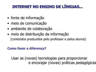 INTERNET NO ENSINO DE LÍNGUAS...   fonte de informação meio de comunicação ambiente de colaboração  meio de distribuição da informação  (conteúdos produzidos pelo professor e pelos alunos) Como fazer a diferença? Usar as (novas) tecnologias para proporcionar  e encorajar (novas) práticas pedagógicas. 