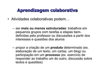Aprendizagem colaborativa   Atividades colaborativas podem… ser  mais ou menos estruturadas : trabalhos em pequenos grupos com tarefas e etapas bem-definidas pelo professor ou discussões a partir dos interesses e questões dos alunos propor a criação de um  produto  determinado (ex. elaboração de um texto, um cartaz, um blog) ou participação em um  processo  (ex. exercício de responder ao trabalho um do outro, discussão sobre textos e questões) 