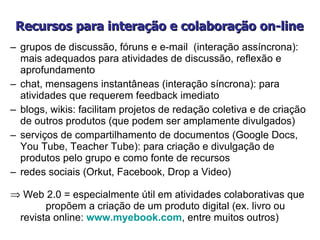 Recursos para interação e colaboração on-line grupos de discussão, fóruns e e-mail  (interação assíncrona): mais adequados para atividades de discussão, reflexão e aprofundamento  chat, mensagens instantâneas (interação síncrona): para atividades que requerem feedback imediato  blogs, wikis: facilitam projetos de redação coletiva e de criação de outros produtos (que podem ser amplamente divulgados)  serviços de compartilhamento de documentos (Google Docs, You Tube, Teacher Tube): para criação e divulgação de produtos pelo grupo e como fonte de recursos  redes sociais (Orkut, Facebook, Drop a Video) Web 2.0 = especialmente útil  em atividades colaborativas que  propõem a criação de um produto digital (ex. livro ou revista online:  www.myebook.com , entre muitos outros) 