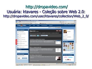   http://dropavideo.com/ Usuária: ktavares - Coleção sobre Web 2.0: http://dropavideo.com/user/ktavares/collection/Web_2_0/ 