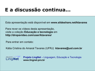 Para entrar em contato: Kátia Cristina do Amaral Tavares (UFRJ)  [email_address]   Projeto LingNet  – Linguagem, Educação e Tecnologia   www.lingnet.pro.br E a discussão continua... Esta apresentação está disponível em  www.slideshare.net/ktavares  Para rever os vídeos desta apresentação,  visite a coleção  Educação e tecnologia  em http://dropavideo.com/user/ktavares/ 