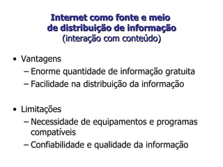 Internet como fonte e meio  de distribuição de informação  (interação com conteúdo)  Vantagens Enorme quantidade de informação gratuita Facilidade na distribuição da informação Limitações  Necessidade de equipamentos e programas compatíveis Confiabilidade e qualidade da informação 