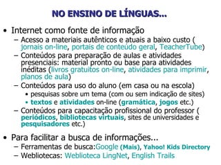 NO ENSINO DE LÍNGUAS...   Internet como fonte de informação Acesso a materiais autênticos e atuais a baixo custo ( jornais on-line ,  portais de conteúdo geral ,  TeacherTube ) Conteúdos para preparação de aulas e atividades presenciais: material pronto ou base para atividades inéditas ( livros gratuitos on-line ,  atividades para imprimir ,  planos de aula )   Conteúdos para uso do aluno (em casa ou na escola)  pesquisas sobre um tema (com ou sem indicação de sites) textos   e  atividades   on-line ( gramática ,   jogos  etc.) Conteúdos para capacitação profissional do professor ( periódicos ,   bibliotecas virtuais ,   sites de universidades e  pesquisadores  etc.) Para facilitar a busca de informações... Ferramentas de busca: Google   ( Mais ) ,   Yahoo !  Kids   Directory Webliotecas:  Weblioteca  LingNet ,  English   Trails 