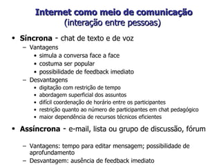 Internet como meio de comunicação (interação entre pessoas)  Síncrona  -  chat de texto e de voz Vantagens simula a conversa face a face  costuma ser popular possibilidade de feedback imediato Desvantagens digitação com restrição de tempo abordagem superficial dos assuntos difícil coordenação de horário entre os participantes restrição quanto ao número de participantes em chat pedagógico maior dependência de recursos técnicos eficientes  Assíncrona  -  e-mail, lista ou grupo de discussão, fórum  Vantagens: tempo para editar mensagem; possibilidade de aprofundamento Desvantagem: ausência de feedback imediato 
