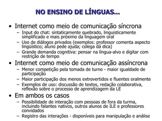 NO ENSINO DE LÍNGUAS...   Internet como meio de comunicação síncrona Input do chat: sintaticamente quebrado, linguisticamente simplificado e mais próximo da linguagem oral Uso de diálogos privados (exemplos: professor comenta aspecto lingüístico; aluno pede ajuda; colega dá dica) Grande demanda cognitiva: pensar na língua-alvo e digitar com restrição de tempo Internet como meio de comunicação assíncrona Menor competição pela tomada de turno - maior igualdade de participação  Maior participação dos menos extrovertidos e fluentes oralmente Exemplos de uso: discussão de textos, redação colaborativa, reflexão sobre o processo de aprendizagem da LE  Em ambos os casos  Possibilidade de interação com pessoas de fora da turma, incluindo falantes nativos, outros alunos de ILE e professores convidados  Registro das interações - disponíveis para manipulação e análise 