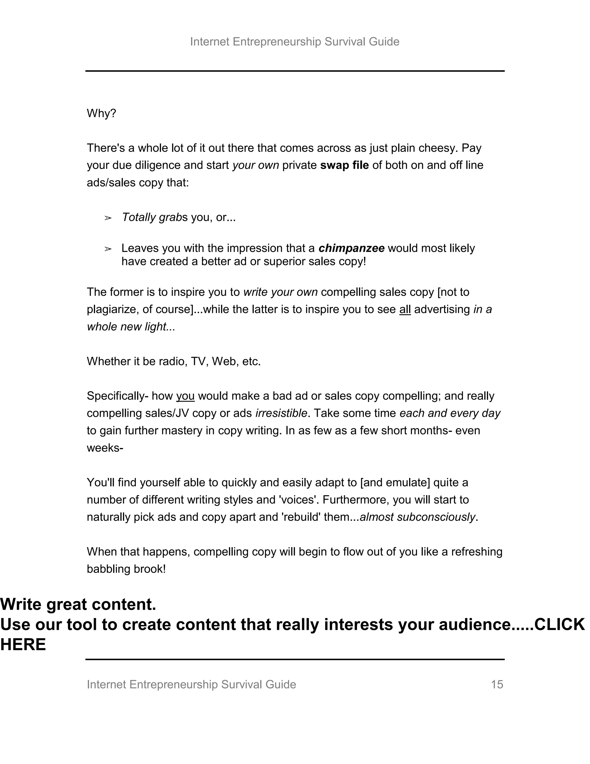 Internet Entrepreneurship Survival Guide
Internet Entrepreneurship Survival Guide 15
Why?
There's a whole lot of it out there that comes across as just plain cheesy. Pay
your due diligence and start your own private swap file of both on and off line
ads/sales copy that:
➢ Totally grabs you, or...
➢ Leaves you with the impression that a chimpanzee would most likely
have created a better ad or superior sales copy!
The former is to inspire you to write your own compelling sales copy [not to
plagiarize, of course]...while the latter is to inspire you to see all advertising in a
whole new light...
Whether it be radio, TV, Web, etc.
Specifically- how you would make a bad ad or sales copy compelling; and really
compelling sales/JV copy or ads irresistible. Take some time each and every day
to gain further mastery in copy writing. In as few as a few short months- even
weeks-
You'll find yourself able to quickly and easily adapt to [and emulate] quite a
number of different writing styles and 'voices'. Furthermore, you will start to
naturally pick ads and copy apart and 'rebuild' them...almost subconsciously.
When that happens, compelling copy will begin to flow out of you like a refreshing
babbling brook!
Write great content.
Use our tool to create content that really interests your audience.....CLICK
HERE
 