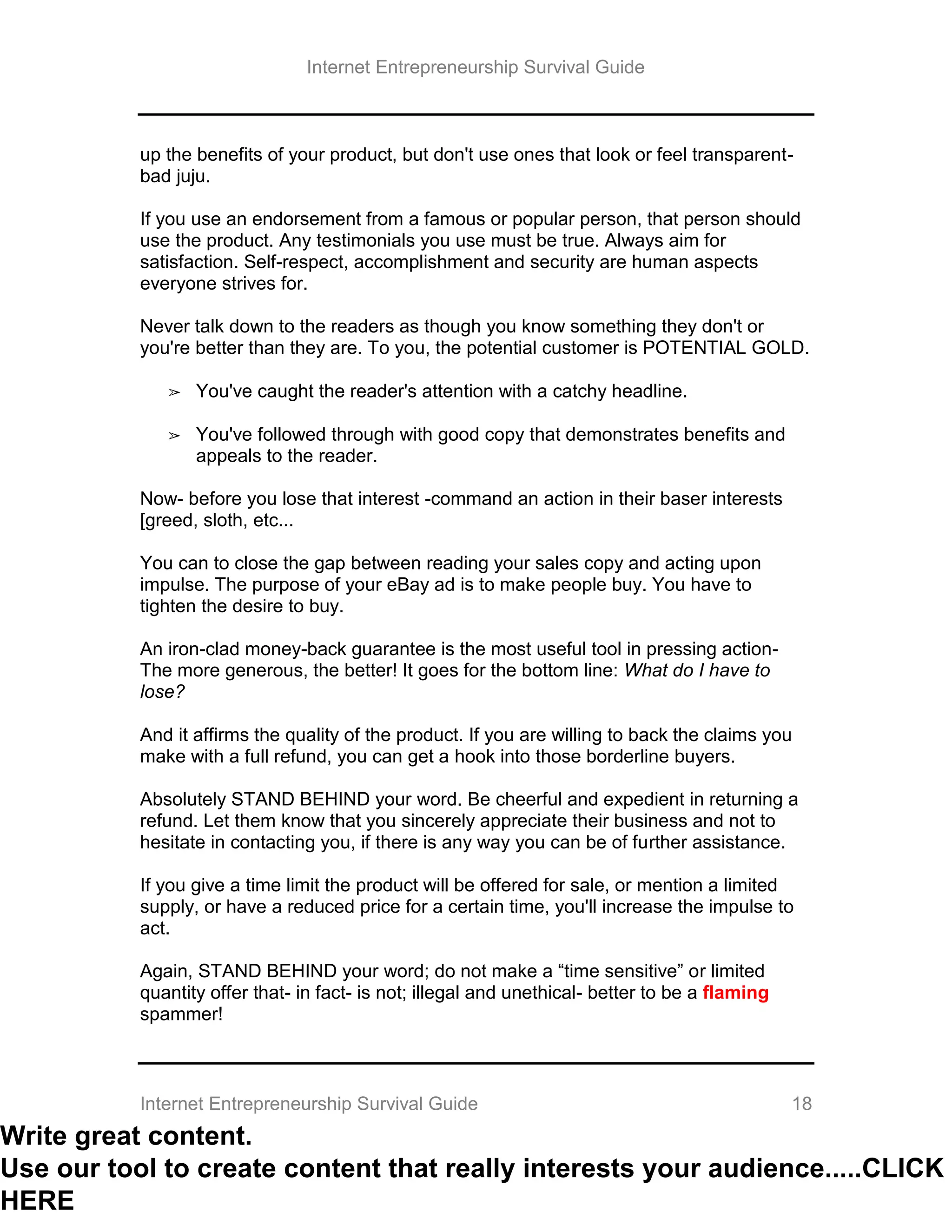 Internet Entrepreneurship Survival Guide
Internet Entrepreneurship Survival Guide 18
up the benefits of your product, but don't use ones that look or feel transparent-
bad juju.
If you use an endorsement from a famous or popular person, that person should
use the product. Any testimonials you use must be true. Always aim for
satisfaction. Self-respect, accomplishment and security are human aspects
everyone strives for.
Never talk down to the readers as though you know something they don't or
you're better than they are. To you, the potential customer is POTENTIAL GOLD.
➢ You've caught the reader's attention with a catchy headline.
➢ You've followed through with good copy that demonstrates benefits and
appeals to the reader.
Now- before you lose that interest -command an action in their baser interests
[greed, sloth, etc...
You can to close the gap between reading your sales copy and acting upon
impulse. The purpose of your eBay ad is to make people buy. You have to
tighten the desire to buy.
An iron-clad money-back guarantee is the most useful tool in pressing action-
The more generous, the better! It goes for the bottom line: What do I have to
lose?
And it affirms the quality of the product. If you are willing to back the claims you
make with a full refund, you can get a hook into those borderline buyers.
Absolutely STAND BEHIND your word. Be cheerful and expedient in returning a
refund. Let them know that you sincerely appreciate their business and not to
hesitate in contacting you, if there is any way you can be of further assistance.
If you give a time limit the product will be offered for sale, or mention a limited
supply, or have a reduced price for a certain time, you'll increase the impulse to
act.
Again, STAND BEHIND your word; do not make a “time sensitive” or limited
quantity offer that- in fact- is not; illegal and unethical- better to be a flaming
spammer!
Write great content.
Use our tool to create content that really interests your audience.....CLICK
HERE
 