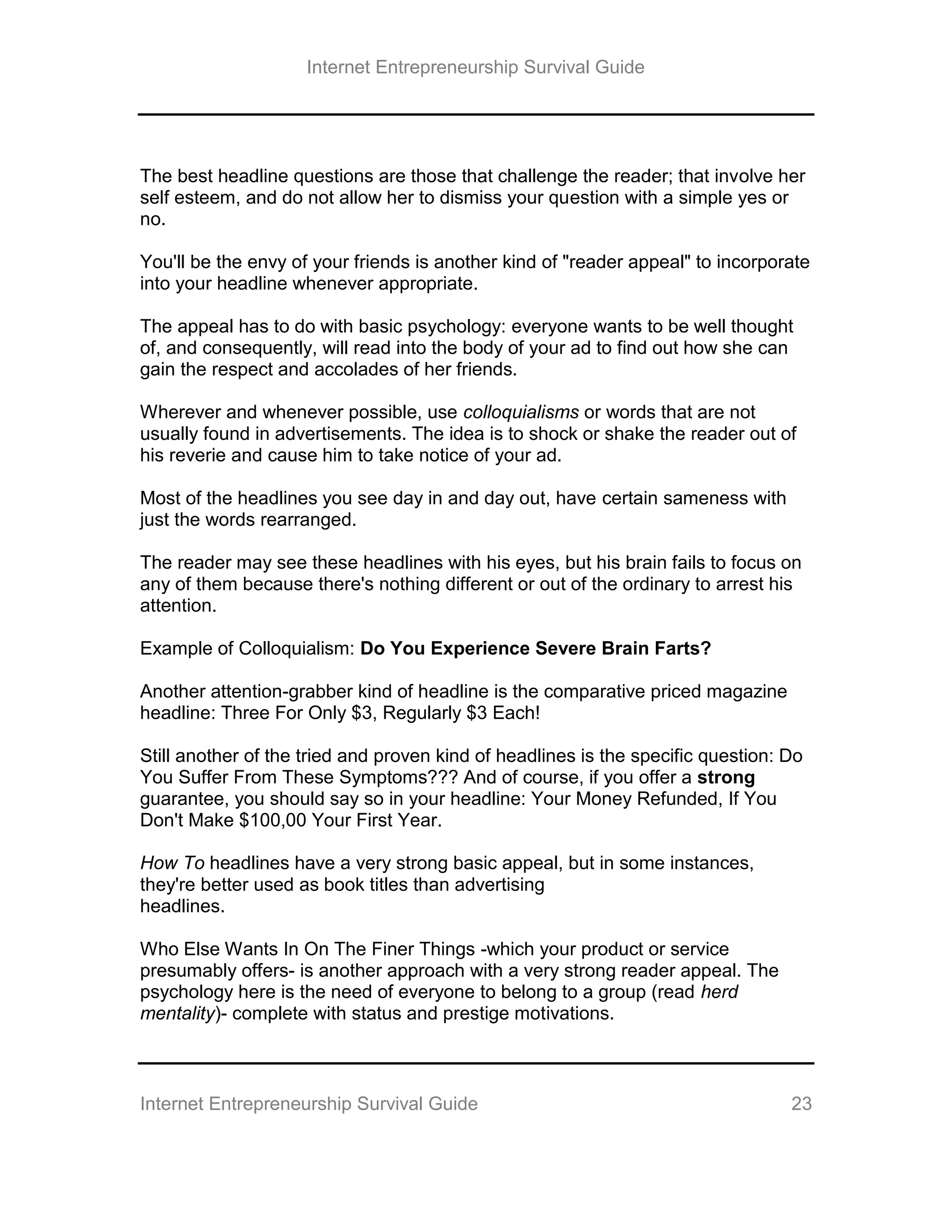 Internet Entrepreneurship Survival Guide
Internet Entrepreneurship Survival Guide 23
The best headline questions are those that challenge the reader; that involve her
self esteem, and do not allow her to dismiss your question with a simple yes or
no.
You'll be the envy of your friends is another kind of "reader appeal" to incorporate
into your headline whenever appropriate.
The appeal has to do with basic psychology: everyone wants to be well thought
of, and consequently, will read into the body of your ad to find out how she can
gain the respect and accolades of her friends.
Wherever and whenever possible, use colloquialisms or words that are not
usually found in advertisements. The idea is to shock or shake the reader out of
his reverie and cause him to take notice of your ad.
Most of the headlines you see day in and day out, have certain sameness with
just the words rearranged.
The reader may see these headlines with his eyes, but his brain fails to focus on
any of them because there's nothing different or out of the ordinary to arrest his
attention.
Example of Colloquialism: Do You Experience Severe Brain Farts?
Another attention-grabber kind of headline is the comparative priced magazine
headline: Three For Only $3, Regularly $3 Each!
Still another of the tried and proven kind of headlines is the specific question: Do
You Suffer From These Symptoms??? And of course, if you offer a strong
guarantee, you should say so in your headline: Your Money Refunded, If You
Don't Make $100,00 Your First Year.
How To headlines have a very strong basic appeal, but in some instances,
they're better used as book titles than advertising
headlines.
Who Else Wants In On The Finer Things -which your product or service
presumably offers- is another approach with a very strong reader appeal. The
psychology here is the need of everyone to belong to a group (read herd
mentality)- complete with status and prestige motivations.
 