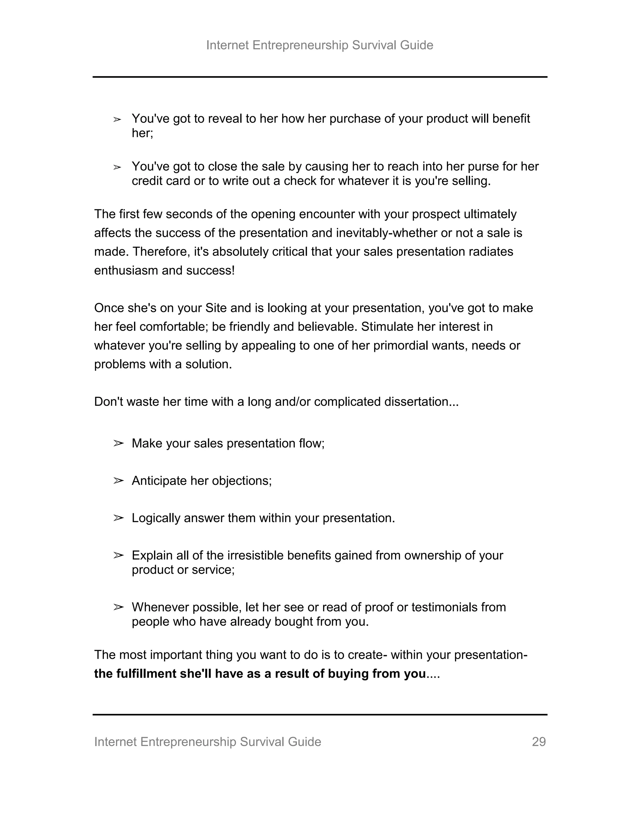 Internet Entrepreneurship Survival Guide
Internet Entrepreneurship Survival Guide 29
➢ You've got to reveal to her how her purchase of your product will benefit
her;
➢ You've got to close the sale by causing her to reach into her purse for her
credit card or to write out a check for whatever it is you're selling.
The first few seconds of the opening encounter with your prospect ultimately
affects the success of the presentation and inevitably-whether or not a sale is
made. Therefore, it's absolutely critical that your sales presentation radiates
enthusiasm and success!
Once she's on your Site and is looking at your presentation, you've got to make
her feel comfortable; be friendly and believable. Stimulate her interest in
whatever you're selling by appealing to one of her primordial wants, needs or
problems with a solution.
Don't waste her time with a long and/or complicated dissertation...
➢ Make your sales presentation flow;
➢ Anticipate her objections;
➢ Logically answer them within your presentation.
➢ Explain all of the irresistible benefits gained from ownership of your
product or service;
➢ Whenever possible, let her see or read of proof or testimonials from
people who have already bought from you.
The most important thing you want to do is to create- within your presentation-
the fulfillment she'll have as a result of buying from you....
 