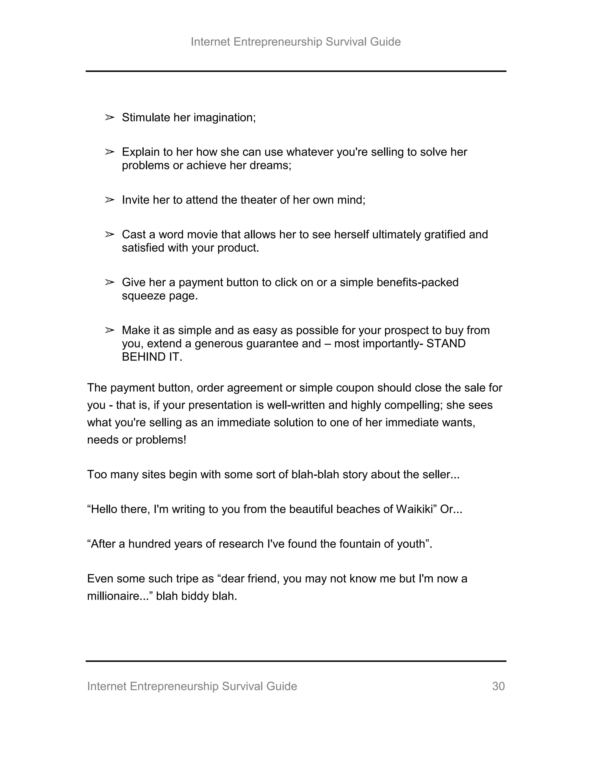 Internet Entrepreneurship Survival Guide
Internet Entrepreneurship Survival Guide 30
➢ Stimulate her imagination;
➢ Explain to her how she can use whatever you're selling to solve her
problems or achieve her dreams;
➢ Invite her to attend the theater of her own mind;
➢ Cast a word movie that allows her to see herself ultimately gratified and
satisfied with your product.
➢ Give her a payment button to click on or a simple benefits-packed
squeeze page.
➢ Make it as simple and as easy as possible for your prospect to buy from
you, extend a generous guarantee and – most importantly- STAND
BEHIND IT.
The payment button, order agreement or simple coupon should close the sale for
you - that is, if your presentation is well-written and highly compelling; she sees
what you're selling as an immediate solution to one of her immediate wants,
needs or problems!
Too many sites begin with some sort of blah-blah story about the seller...
“Hello there, I'm writing to you from the beautiful beaches of Waikiki” Or...
“After a hundred years of research I've found the fountain of youth”.
Even some such tripe as “dear friend, you may not know me but I'm now a
millionaire...” blah biddy blah.
 