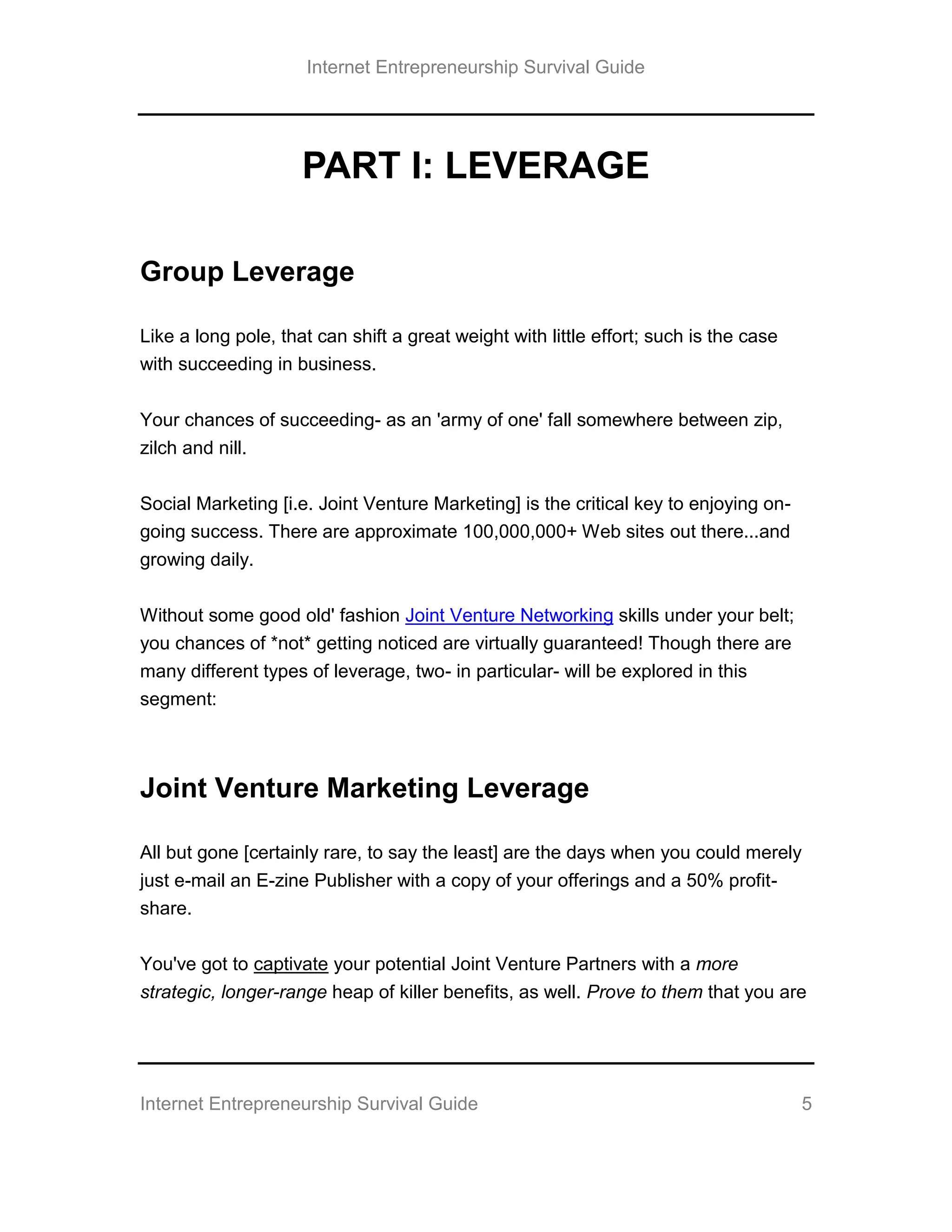Internet Entrepreneurship Survival Guide
Internet Entrepreneurship Survival Guide 5
PART I: LEVERAGE
Group Leverage
Like a long pole, that can shift a great weight with little effort; such is the case
with succeeding in business.
Your chances of succeeding- as an 'army of one' fall somewhere between zip,
zilch and nill.
Social Marketing [i.e. Joint Venture Marketing] is the critical key to enjoying on-
going success. There are approximate 100,000,000+ Web sites out there...and
growing daily.
Without some good old' fashion Joint Venture Networking skills under your belt;
you chances of *not* getting noticed are virtually guaranteed! Though there are
many different types of leverage, two- in particular- will be explored in this
segment:
Joint Venture Marketing Leverage
All but gone [certainly rare, to say the least] are the days when you could merely
just e-mail an E-zine Publisher with a copy of your offerings and a 50% profit-
share.
You've got to captivate your potential Joint Venture Partners with a more
strategic, longer-range heap of killer benefits, as well. Prove to them that you are
 