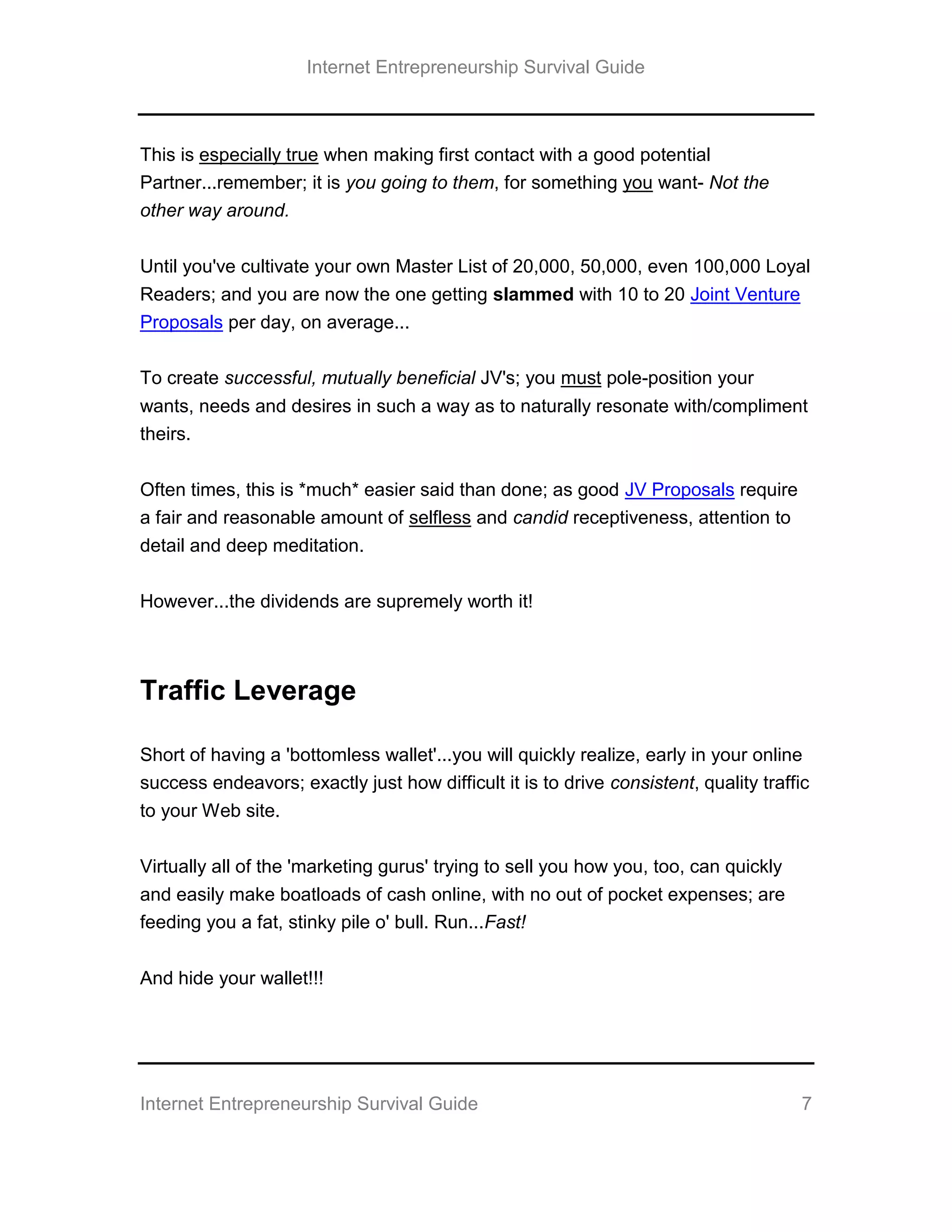 Internet Entrepreneurship Survival Guide
Internet Entrepreneurship Survival Guide 7
This is especially true when making first contact with a good potential
Partner...remember; it is you going to them, for something you want- Not the
other way around.
Until you've cultivate your own Master List of 20,000, 50,000, even 100,000 Loyal
Readers; and you are now the one getting slammed with 10 to 20 Joint Venture
Proposals per day, on average...
To create successful, mutually beneficial JV's; you must pole-position your
wants, needs and desires in such a way as to naturally resonate with/compliment
theirs.
Often times, this is *much* easier said than done; as good JV Proposals require
a fair and reasonable amount of selfless and candid receptiveness, attention to
detail and deep meditation.
However...the dividends are supremely worth it!
Traffic Leverage
Short of having a 'bottomless wallet'...you will quickly realize, early in your online
success endeavors; exactly just how difficult it is to drive consistent, quality traffic
to your Web site.
Virtually all of the 'marketing gurus' trying to sell you how you, too, can quickly
and easily make boatloads of cash online, with no out of pocket expenses; are
feeding you a fat, stinky pile o' bull. Run...Fast!
And hide your wallet!!!
 