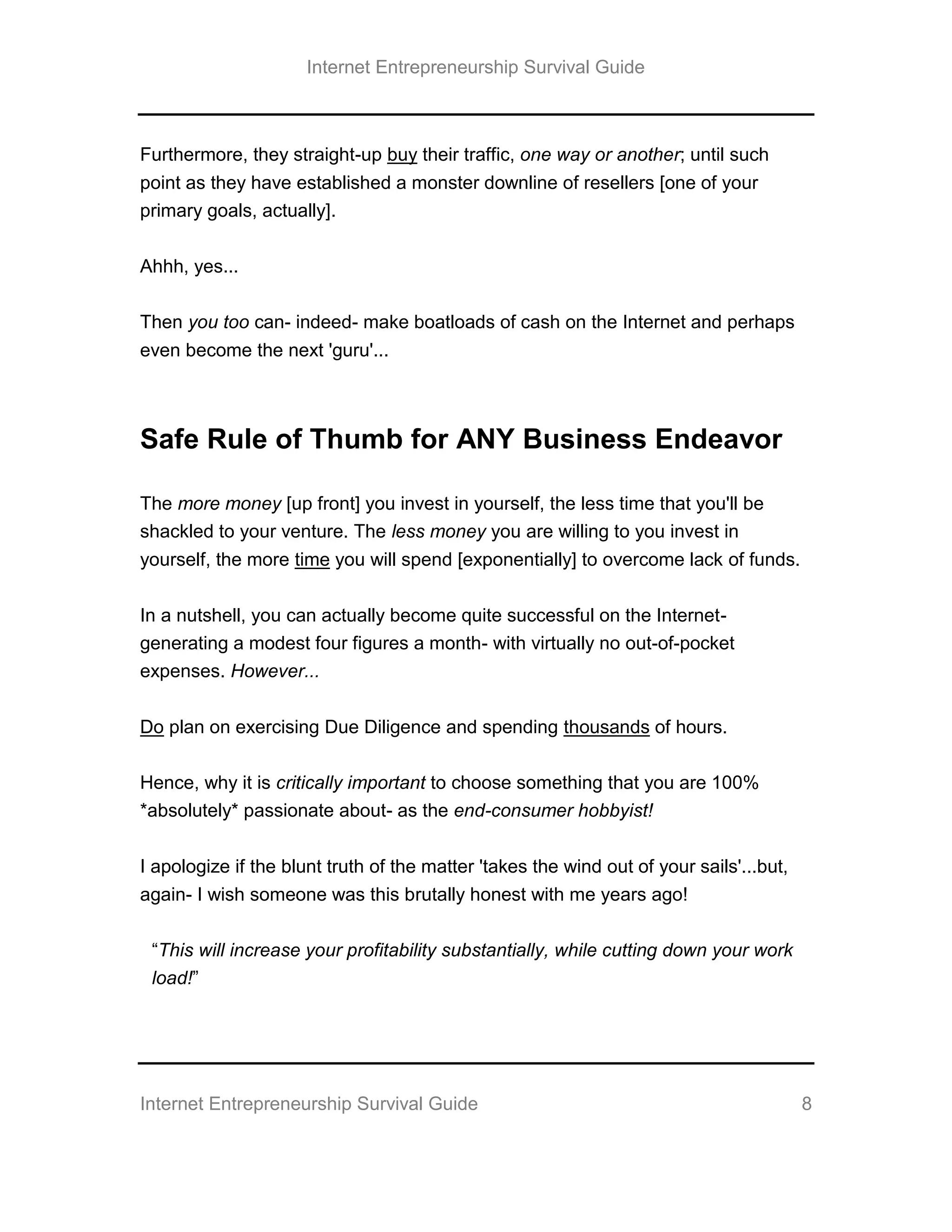 Internet Entrepreneurship Survival Guide
Internet Entrepreneurship Survival Guide 8
Furthermore, they straight-up buy their traffic, one way or another; until such
point as they have established a monster downline of resellers [one of your
primary goals, actually].
Ahhh, yes...
Then you too can- indeed- make boatloads of cash on the Internet and perhaps
even become the next 'guru'...
Safe Rule of Thumb for ANY Business Endeavor
The more money [up front] you invest in yourself, the less time that you'll be
shackled to your venture. The less money you are willing to you invest in
yourself, the more time you will spend [exponentially] to overcome lack of funds.
In a nutshell, you can actually become quite successful on the Internet-
generating a modest four figures a month- with virtually no out-of-pocket
expenses. However...
Do plan on exercising Due Diligence and spending thousands of hours.
Hence, why it is critically important to choose something that you are 100%
*absolutely* passionate about- as the end-consumer hobbyist!
I apologize if the blunt truth of the matter 'takes the wind out of your sails'...but,
again- I wish someone was this brutally honest with me years ago!
“This will increase your profitability substantially, while cutting down your work
load!”
 