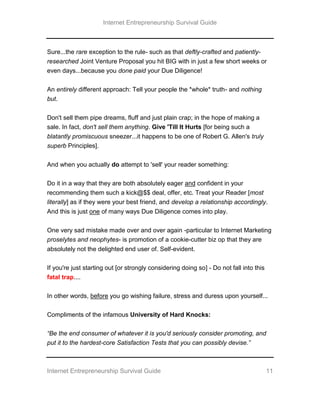 Internet Entrepreneurship Survival Guide
Internet Entrepreneurship Survival Guide 11
Sure...the rare exception to the rule- such as that deftly-crafted and patiently-
researched Joint Venture Proposal you hit BIG with in just a few short weeks or
even days...because you done paid your Due Diligence!
An entirely different approach: Tell your people the *whole* truth- and nothing
but.
Don't sell them pipe dreams, fluff and just plain crap; in the hope of making a
sale. In fact, don't sell them anything. Give 'Till It Hurts [for being such a
blatantly promiscuous sneezer...it happens to be one of Robert G. Allen's truly
superb Principles].
And when you actually do attempt to 'sell' your reader something:
Do it in a way that they are both absolutely eager and confident in your
recommending them such a kick@$$ deal, offer, etc. Treat your Reader [most
literally] as if they were your best friend, and develop a relationship accordingly.
And this is just one of many ways Due Diligence comes into play.
One very sad mistake made over and over again -particular to Internet Marketing
proselytes and neophytes- is promotion of a cookie-cutter biz op that they are
absolutely not the delighted end user of. Self-evident.
If you're just starting out [or strongly considering doing so] - Do not fall into this
fatal trap....
In other words, before you go wishing failure, stress and duress upon yourself...
Compliments of the infamous University of Hard Knocks:
“Be the end consumer of whatever it is you'd seriously consider promoting, and
put it to the hardest-core Satisfaction Tests that you can possibly devise.”
 