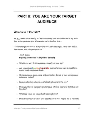 Internet Entrepreneurship Survival Guide
Internet Entrepreneurship Survival Guide 13
PART II: YOU ARE YOUR TARGET
AUDIENCE
What's In It For Me?
It's ALL about value adding. If I were to actually take a moment out of my busy
day, and experience your Web endeavor for the first time...
“The challenge you face is that people don’t care about you. They care about
themselves, which is pretty natural.”
- Seth Godin
Flipping the Funnel [Companies Edition]
➢ What is my very first impression, visually, of your site?
➢ Are you using obnoxious/psychotic color schemes, hard-to-read fonts
and/or multi-media over-load...
➢ Or, is your page clean, crisp and completely devoid of truly unnecessary
noise and clutter?
➢ Is your color/font scheme aesthetically pleasing to the eye?
➢ Does your layout represent single-focus, which a clear and definitive call
to action?
➢ What real value are you actually adding to me?
➢ Does the amount of value {you seek to add to me} inspire me to naturally
 