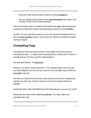 Internet Entrepreneurship Survival Guide
Internet Entrepreneurship Survival Guide 14
share your Web site with others, based on simple excellence?
➢ Can you actively pinpoint each of the viral techniques both present, and
missing, in each of your Web endeavors?
This one Principle, alone- if mastered with passion and zeal- will conservatively
increase your base-rate chances of outstanding success by at least double.
Do NOT, for love of all that is precious in your life, promote something that you
are not whole-heartedly sold on- as the end-user: failure is a statistical certainty
waiting to happen.
Compelling Copy
Thousands of books have been written on the subject and more are being
manufactured daily... A subject that most people have a difficult time- at best- to
actually sit down and learn just the fundamentals of.
And with good reason...it's Real Work.
However, you will be simply astounded -if not outright floored- when you pay
your Due Diligence and see just how much per hour top Sales Copy writers are
thoroughly enjoying-
And they can easily command these prices because the amount of people that
actually can write juicy, hypnotic copy are very far and exceptionally few in
between...
People like Henry Gold, Brett McFall and Alex Mandossian. Is yours up to snuff?
Remember the Great Internet Marketing Caveat: Your Web, sales, and
autoresponder copy.
 