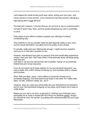 Internet Entrepreneurship Survival Guide
Internet Entrepreneurship Survival Guide 16
Just imagine the untold money you'll save, alone, writing your own copy...and
money saved is money earned...not to mention the fact that you'll be cultivating a
high-paying skill in huge demand.
The best part, however, is the fact that you do not have to rely on someone else's
concept of 'good' copy- heck, you'll be quickly designing your own in practically
no time!
If the extent of your effort is merely to present your offerings in a bland,
uninteresting way-
Then whether or not you actually make the sale depends solely on your price,
and the visual information I can glean from the quality of your photos.
If I actually, really want your offering bad enough, I might convince myself to
send you an e-mail with a question or two.
However, that detracts from both my precious time and overall eBay experience-
unless I want your item THAT bad; which I most seriously doubt- all things being
what they are.
Let's face it- we live very harried lives with a bazillion “taxing” of our extremely
limited time and money resources.
If you do not inspire me to keep reading- for my own personal enjoyment- you
have a better than a 99% chance of loosing my- and countless other's- interest
and business.
Why? With just eBay, alone, I have millions of consumer choices at my
immediate fingertips. And that doesn't even factor in the other 70+ million Web
Sites, my bills, children's needs, etc., etc.!!!
However, when you inject your personality into your descriptions and storefront,
and it's one I find somewhat intriguing; at very least- you'll inspire me to read on
a little farther.
Maybe put your site in my fav's, to get back to. Perhaps your Character even
persuaded me to make a modest bid! One thing's for absolute certain, though-
you will sell far more, far quicker, by putting some real personality into your copy!
Remember...
 