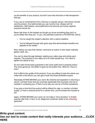 Internet Entrepreneurship Survival Guide
Internet Entrepreneurship Survival Guide 18
up the benefits of your product, but don't use ones that look or feel transparent-
bad juju.
If you use an endorsement from a famous or popular person, that person should
use the product. Any testimonials you use must be true. Always aim for
satisfaction. Self-respect, accomplishment and security are human aspects
everyone strives for.
Never talk down to the readers as though you know something they don't or
you're better than they are. To you, the potential customer is POTENTIAL GOLD.
➢ You've caught the reader's attention with a catchy headline.
➢ You've followed through with good copy that demonstrates benefits and
appeals to the reader.
Now- before you lose that interest -command an action in their baser interests
[greed, sloth, etc...
You can to close the gap between reading your sales copy and acting upon
impulse. The purpose of your eBay ad is to make people buy. You have to
tighten the desire to buy.
An iron-clad money-back guarantee is the most useful tool in pressing action-
The more generous, the better! It goes for the bottom line: What do I have to
lose?
And it affirms the quality of the product. If you are willing to back the claims you
make with a full refund, you can get a hook into those borderline buyers.
Absolutely STAND BEHIND your word. Be cheerful and expedient in returning a
refund. Let them know that you sincerely appreciate their business and not to
hesitate in contacting you, if there is any way you can be of further assistance.
If you give a time limit the product will be offered for sale, or mention a limited
supply, or have a reduced price for a certain time, you'll increase the impulse to
act.
Again, STAND BEHIND your word; do not make a “time sensitive” or limited
quantity offer that- in fact- is not; illegal and unethical- better to be a flaming
spammer!
Write great content.
Use our tool to create content that really interests your audience.....CLICK
HERE
 